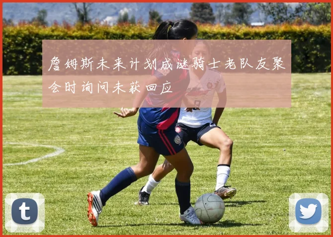 詹姆斯未来计划成谜骑士老队友聚会时询问未获回应