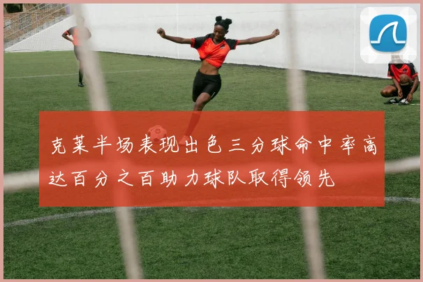 克莱半场表现出色三分球命中率高达百分之百助力球队取得领先