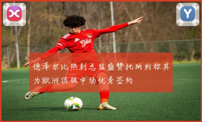 德泽尔比热刺总监盛赞托纳利称其为欧洲顶级中场优秀签约
