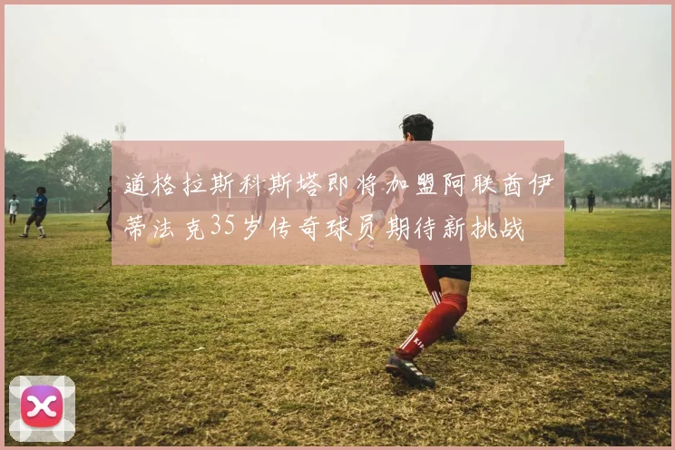 道格拉斯科斯塔即将加盟阿联酋伊蒂法克35岁传奇球员期待新挑战