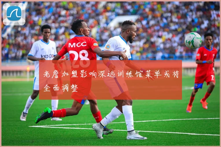 老詹加盟影响深远训练馆菜单或将全面调整