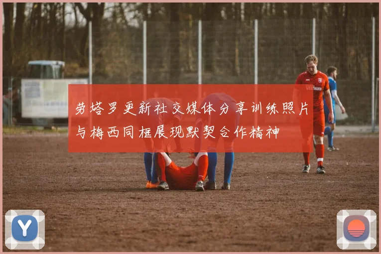 劳塔罗更新社交媒体分享训练照片与梅西同框展现默契合作精神