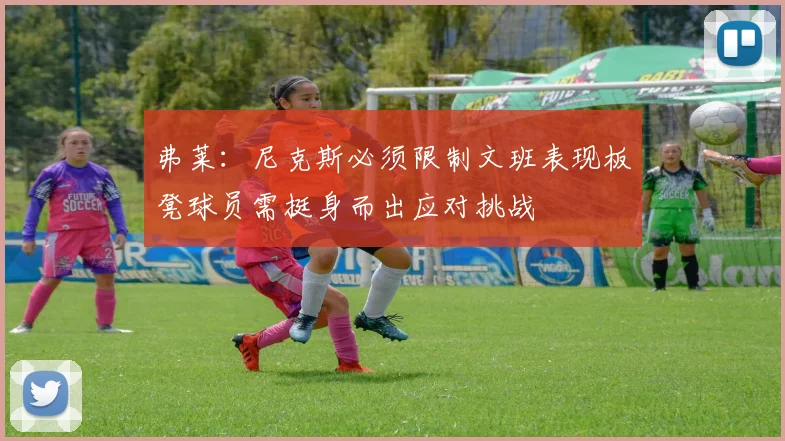 弗莱：尼克斯必须限制文班表现板凳球员需挺身而出应对挑战