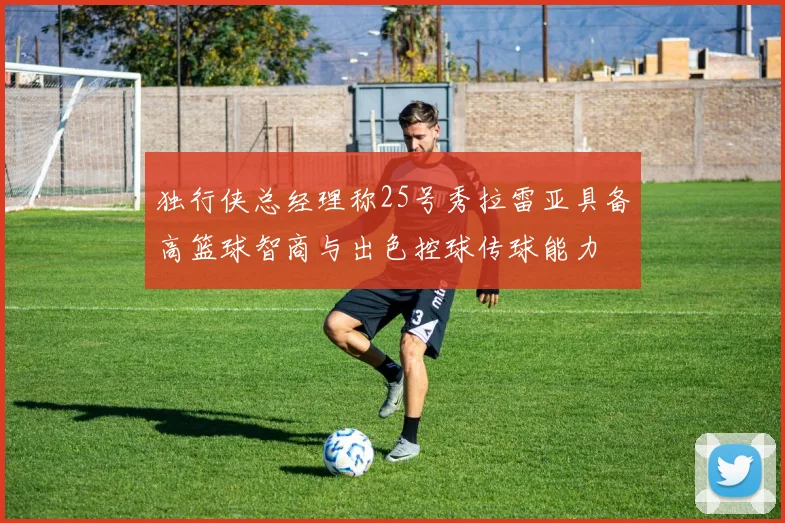 独行侠总经理称25号秀拉雷亚具备高篮球智商与出色控球传球能力