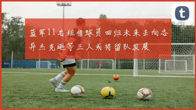 蓝军11名租借球员回归未来去向各异杰克逊等三人或将留队发展