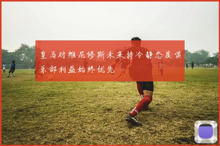 皇马对维尼修斯未来持冷静态度俱乐部利益始终优先